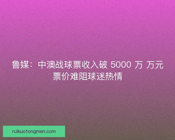 鲁媒：中澳战球票收入破 5000 万 万元票价难阻球迷热情