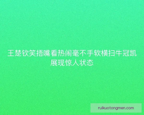 王楚钦笑捂嘴看热闹毫不手软横扫牛冠凯展现惊人状态 王楚钦笑捂嘴看热闹毫不手软横扫牛冠凯展现惊人状态