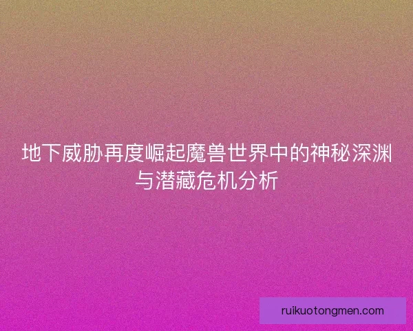 地下威胁再度崛起魔兽世界中的神秘深渊与潜藏危机分析