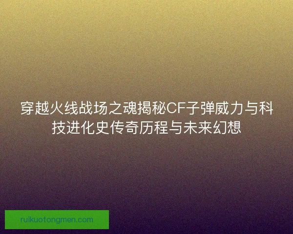 穿越火线战场之魂揭秘CF子弹威力与科技进化史传奇历程与未来幻想