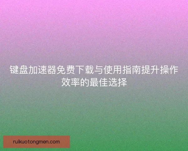 键盘加速器免费下载与使用指南提升操作效率的最佳选择