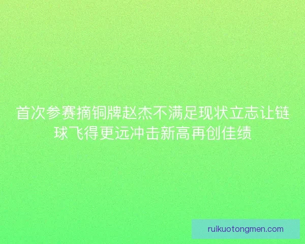 首次参赛摘铜牌赵杰不满足现状立志让链球飞得更远冲击新高再创佳绩 首次参赛摘铜牌赵杰不满足现状立志让链球飞得更远冲击新高再创佳绩