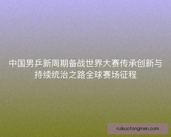 中国男乒新周期备战世界大赛传承创新与持续统治之路全球赛场征程 中国男乒新周期备战世界大赛传承创新与持续统治之路全球赛场征程
