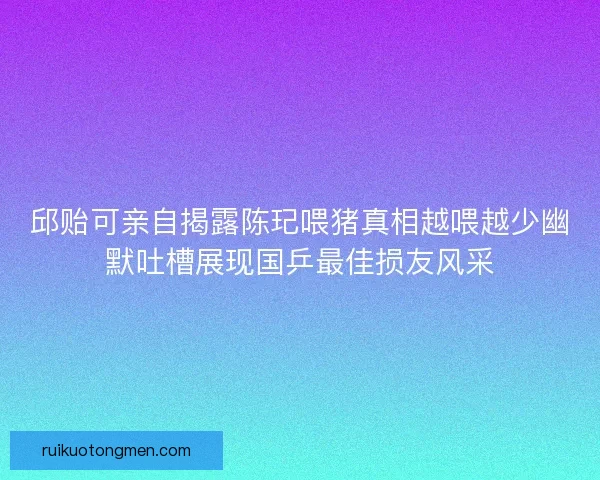 邱贻可亲自揭露陈玘喂猪真相越喂越少幽默吐槽展现国乒最佳损友风采