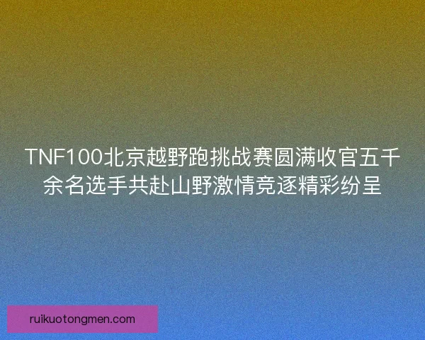 TNF100北京越野跑挑战赛圆满收官五千余名选手共赴山野激情竞逐精彩纷呈