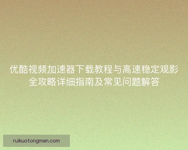 优酷视频加速器下载教程与高速稳定观影全攻略详细指南及常见问题解答