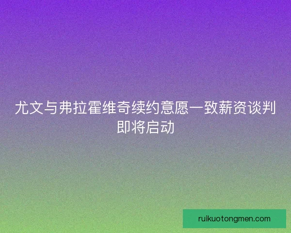 尤文与弗拉霍维奇续约意愿一致薪资谈判即将启动