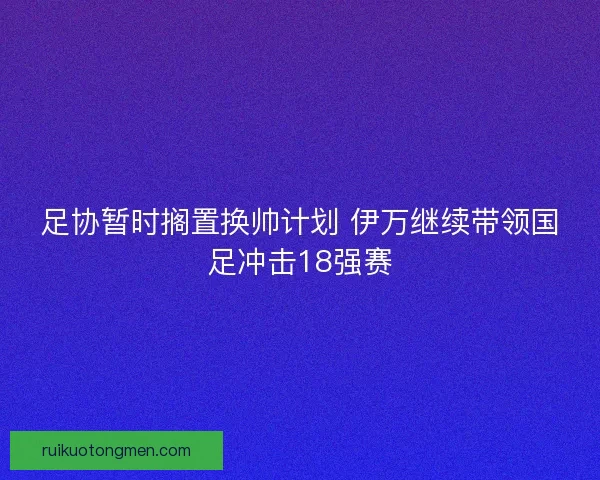 足协暂时搁置换帅计划 伊万继续带领国足冲击18强赛