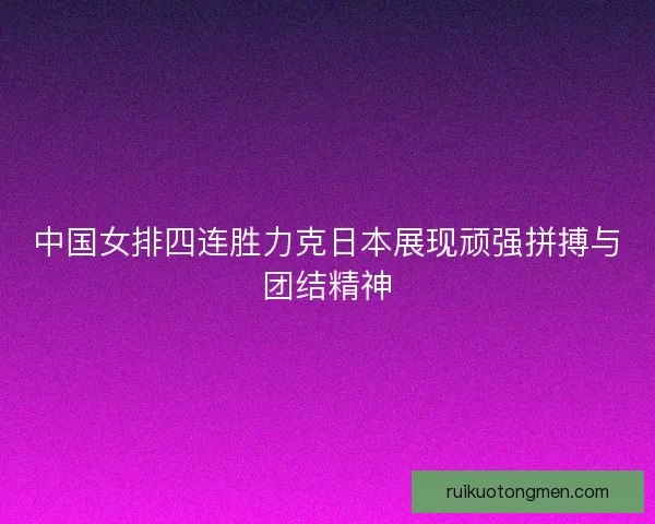 中国女排四连胜力克日本展现顽强拼搏与团结精神