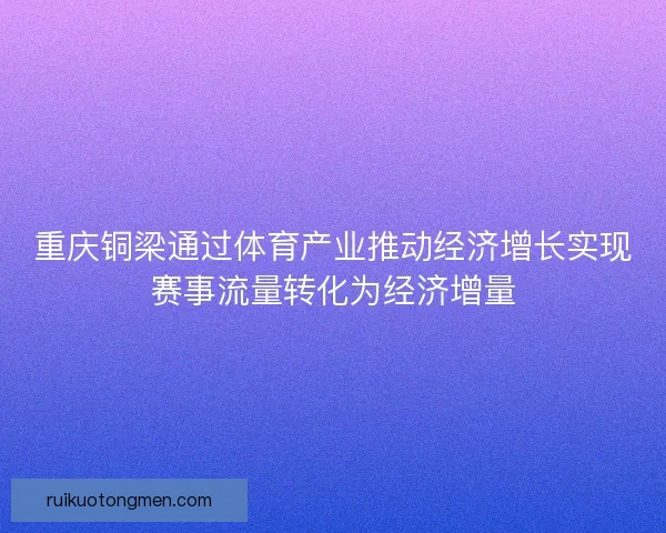 重庆铜梁通过体育产业推动经济增长实现赛事流量转化为经济增量 重庆铜梁通过体育产业推动经济增长实现赛事流量转化为经济增量