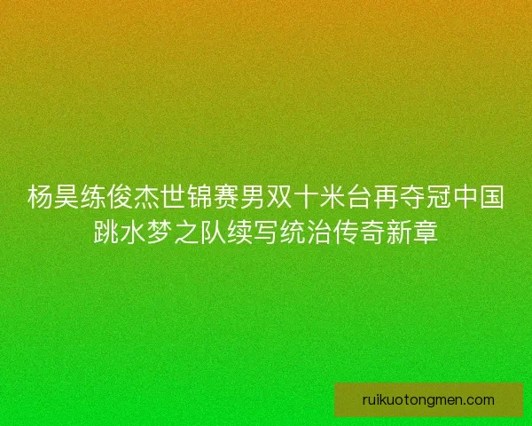杨昊练俊杰世锦赛男双十米台再夺冠中国跳水梦之队续写统治传奇新章 杨昊练俊杰世锦赛男双十米台再夺冠中国跳水梦之队续写统治传奇新章