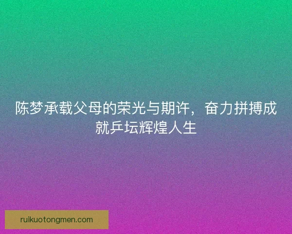 陈梦承载父母的荣光与期许，奋力拼搏成就乒坛辉煌人生