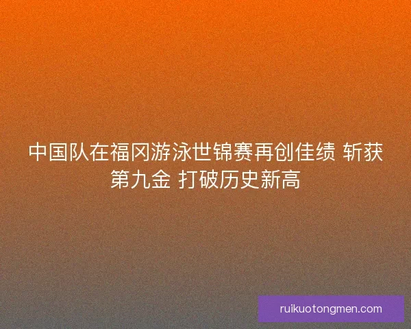 中国队在福冈游泳世锦赛再创佳绩 斩获第九金 打破历史新高