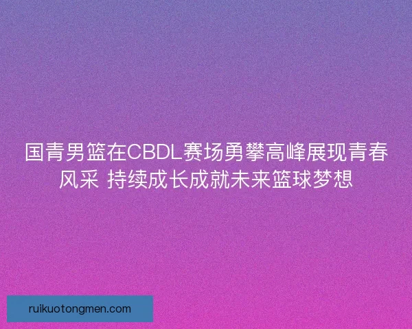 国青男篮在CBDL赛场勇攀高峰展现青春风采 持续成长成就未来篮球梦想 国青男篮在CBDL赛场勇攀高峰展现青春风采 持续成长成就未来篮球梦想