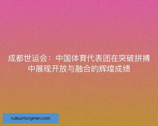 成都世运会:中国体育代表团在突破拼搏中展现开放与融合的辉煌成绩 成都世运会:中国体育代表团在突破拼搏中展现开放与融合的辉煌成绩