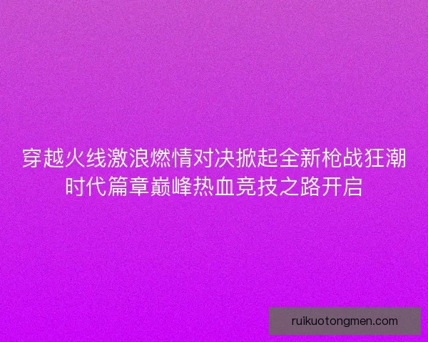 穿越火线激浪燃情对决掀起全新枪战狂潮时代篇章巅峰热血竞技之路开启 穿越火线激浪燃情对决掀起全新枪战狂潮时代篇章巅峰热血竞技之路开启