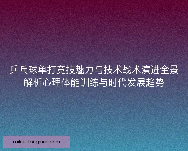 乒乓球单打竞技魅力与技术战术演进全景解析心理体能训练与时代发展趋势