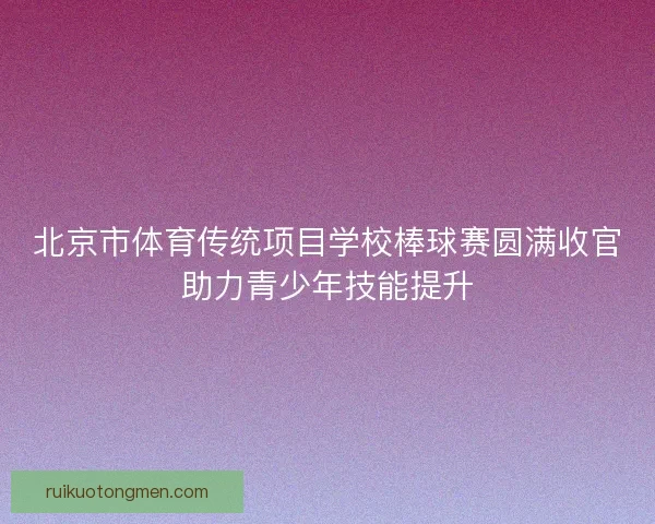 北京市体育传统项目学校棒球赛圆满收官助力青少年技能提升 北京市体育传统项目学校棒球赛圆满收官助力青少年技能提升